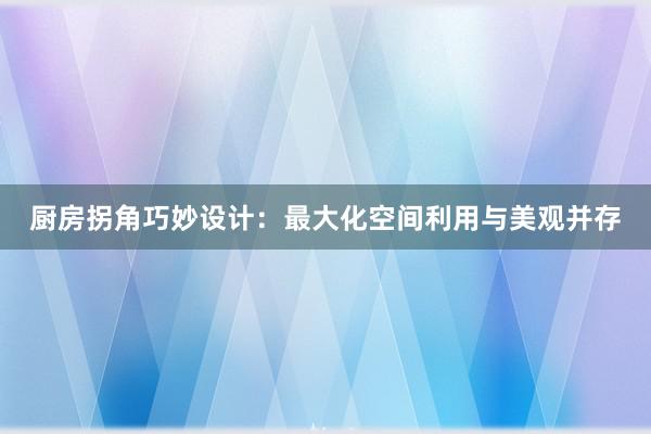 厨房拐角巧妙设计：最大化空间利用与美观并存